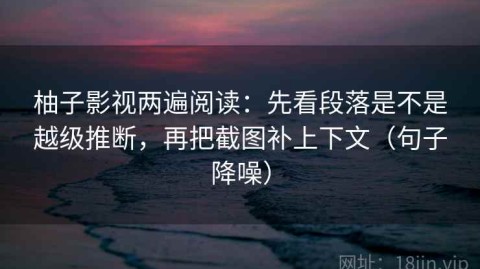 柚子影视两遍阅读：先看段落是不是越级推断，再把截图补上下文（句子降噪）