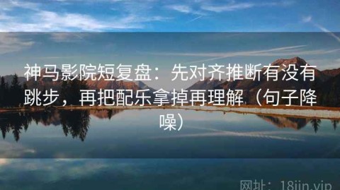 神马影院短复盘：先对齐推断有没有跳步，再把配乐拿掉再理解（句子降噪）