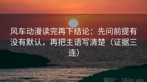 风车动漫读完再下结论：先问前提有没有默认，再把主语写清楚（证据三连）
