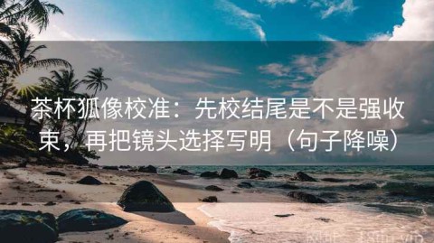 茶杯狐像校准：先校结尾是不是强收束，再把镜头选择写明（句子降噪）