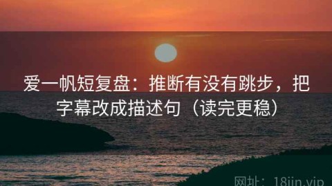 爱一帆短复盘：推断有没有跳步，把字幕改成描述句（读完更稳）