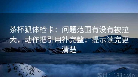 茶杯狐体检卡：问题范围有没有被拉大，动作把引用补完整，提示读完更清楚
