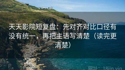 天天影院短复盘：先对齐对比口径有没有统一，再把主语写清楚（读完更清楚）