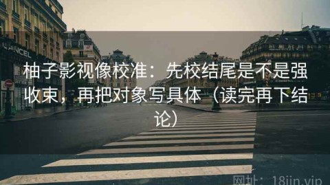 柚子影视像校准：先校结尾是不是强收束，再把对象写具体（读完再下结论）