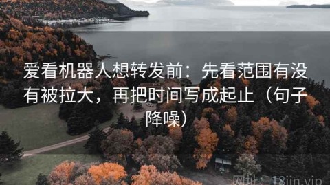 爱看机器人想转发前：先看范围有没有被拉大，再把时间写成起止（句子降噪）