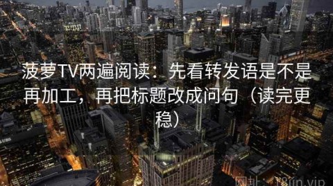 菠萝TV两遍阅读：先看转发语是不是再加工，再把标题改成问句（读完更稳）