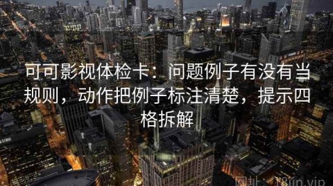可可影视体检卡：问题例子有没有当规则，动作把例子标注清楚，提示四格拆解