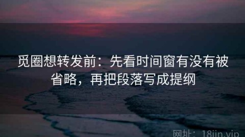 觅圈想转发前：先看时间窗有没有被省略，再把段落写成提纲