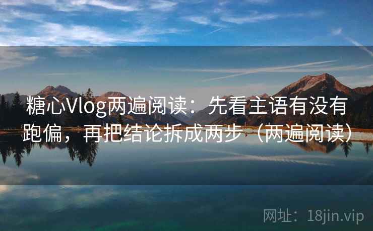 糖心Vlog两遍阅读：先看主语有没有跑偏，再把结论拆成两步（两遍阅读）