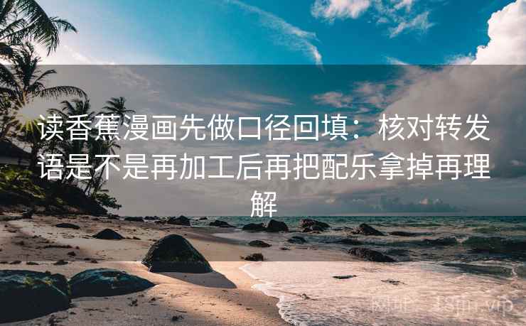 读香蕉漫画先做口径回填：核对转发语是不是再加工后再把配乐拿掉再理解