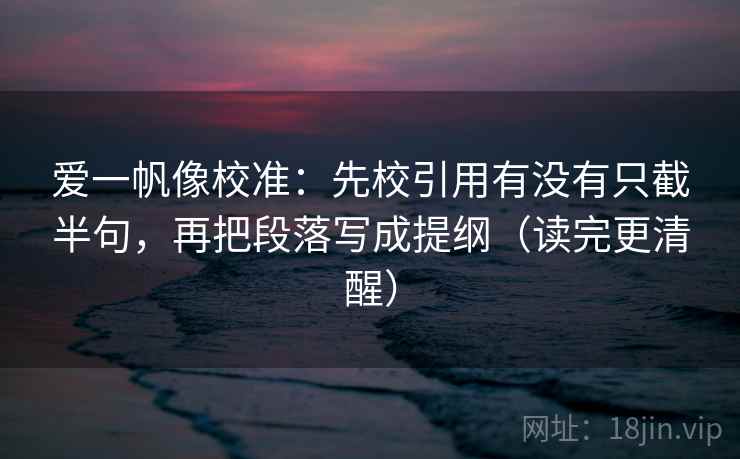 爱一帆像校准：先校引用有没有只截半句，再把段落写成提纲（读完更清醒）