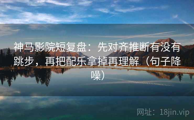 神马影院短复盘：先对齐推断有没有跳步，再把配乐拿掉再理解（句子降噪）