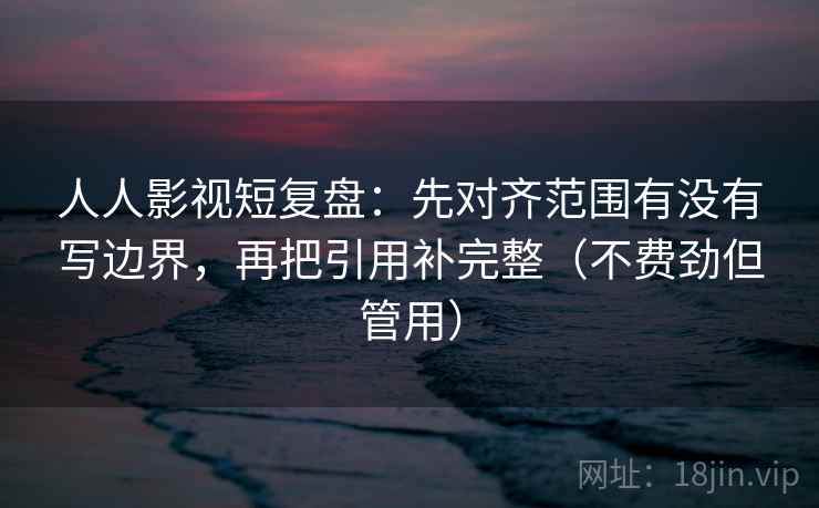 人人影视短复盘：先对齐范围有没有写边界，再把引用补完整（不费劲但管用）