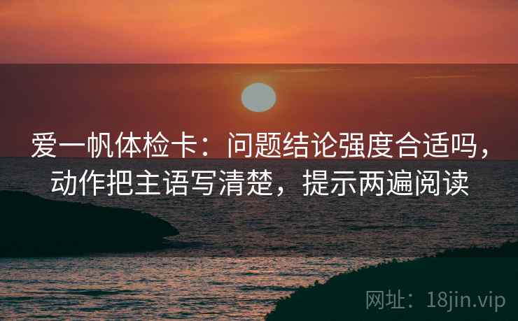 爱一帆体检卡：问题结论强度合适吗，动作把主语写清楚，提示两遍阅读
