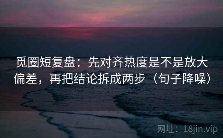 觅圈短复盘：先对齐热度是不是放大偏差，再把结论拆成两步（句子降噪）