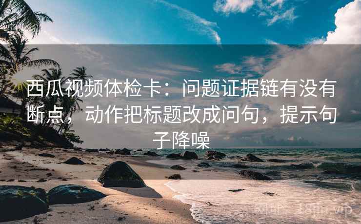 西瓜视频体检卡：问题证据链有没有断点，动作把标题改成问句，提示句子降噪