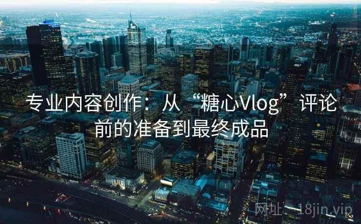 专业内容创作：从“糖心Vlog”评论前的准备到最终成品