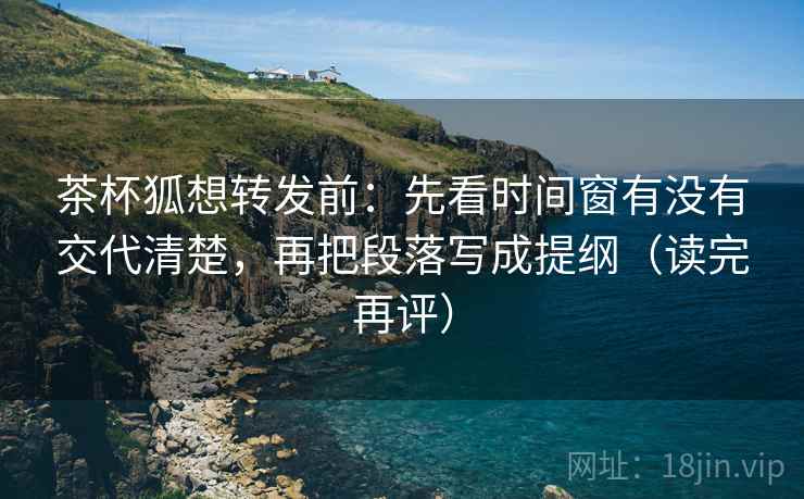 茶杯狐想转发前：先看时间窗有没有交代清楚，再把段落写成提纲（读完再评）