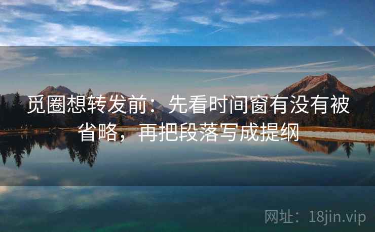 觅圈想转发前：先看时间窗有没有被省略，再把段落写成提纲