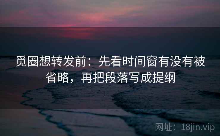 觅圈想转发前：先看时间窗有没有被省略，再把段落写成提纲