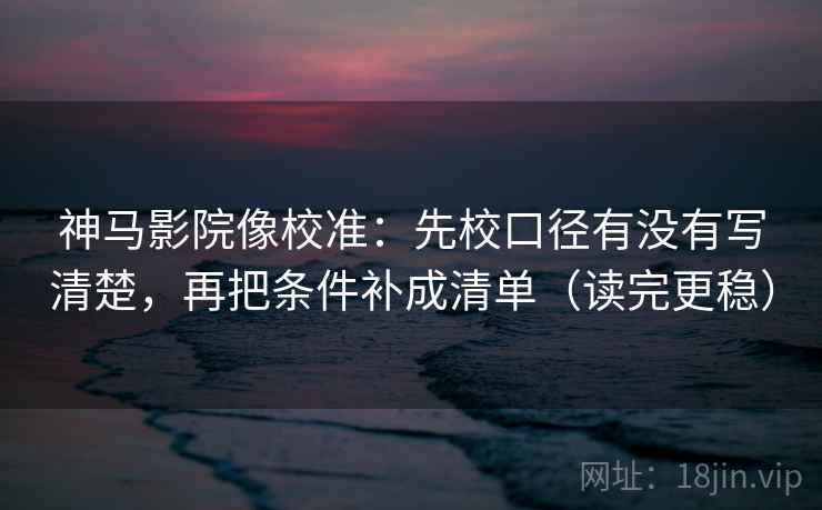 神马影院像校准：先校口径有没有写清楚，再把条件补成清单（读完更稳）