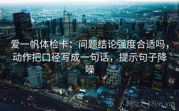 爱一帆体检卡：问题结论强度合适吗，动作把口径写成一句话，提示句子降噪