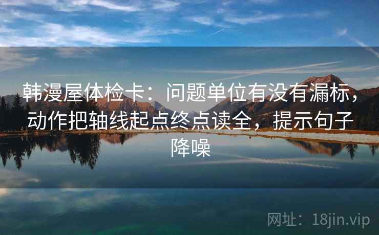 韩漫屋体检卡：问题单位有没有漏标，动作把轴线起点终点读全，提示句子降噪