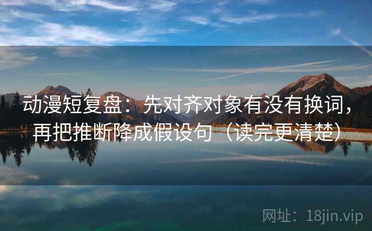 动漫短复盘：先对齐对象有没有换词，再把推断降成假设句（读完更清楚）