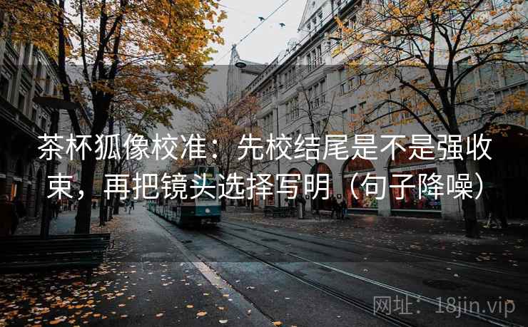 茶杯狐像校准：先校结尾是不是强收束，再把镜头选择写明（句子降噪）