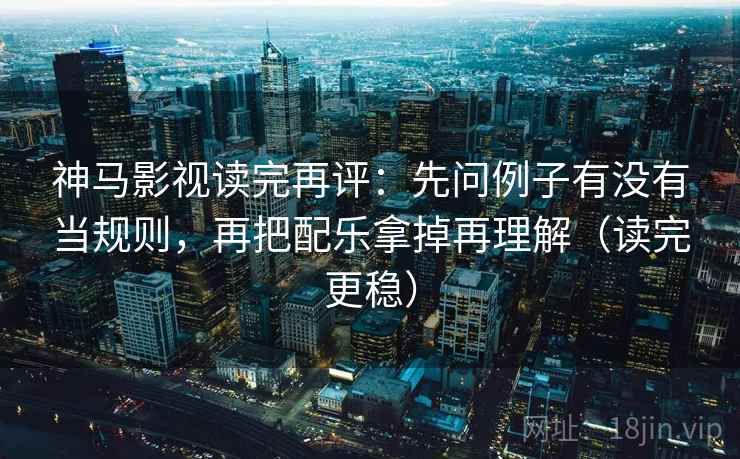 神马影视读完再评：先问例子有没有当规则，再把配乐拿掉再理解（读完更稳）