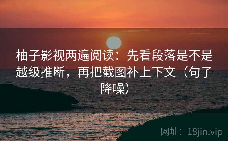 柚子影视两遍阅读：先看段落是不是越级推断，再把截图补上下文（句子降噪）