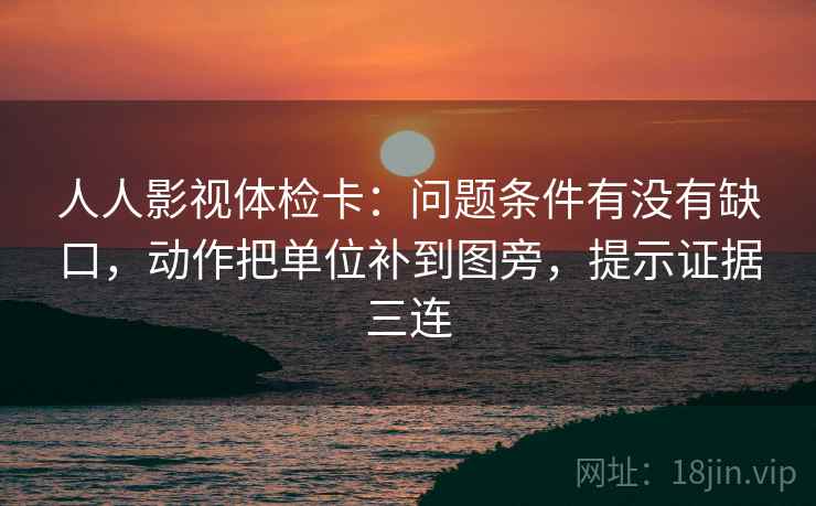 人人影视体检卡：问题条件有没有缺口，动作把单位补到图旁，提示证据三连