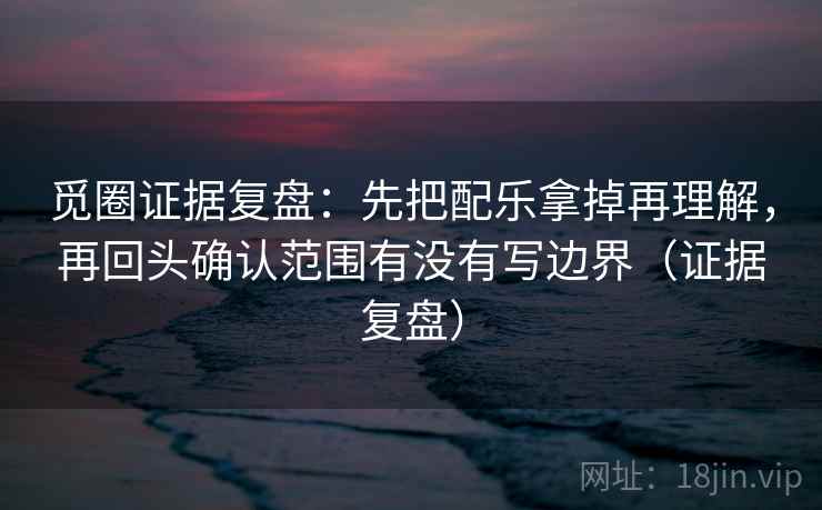 觅圈证据复盘：先把配乐拿掉再理解，再回头确认范围有没有写边界（证据复盘）