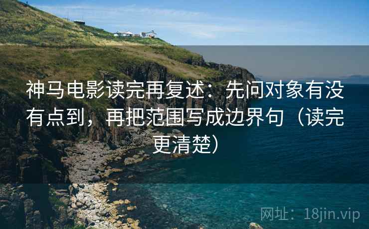 神马电影读完再复述：先问对象有没有点到，再把范围写成边界句（读完更清楚）