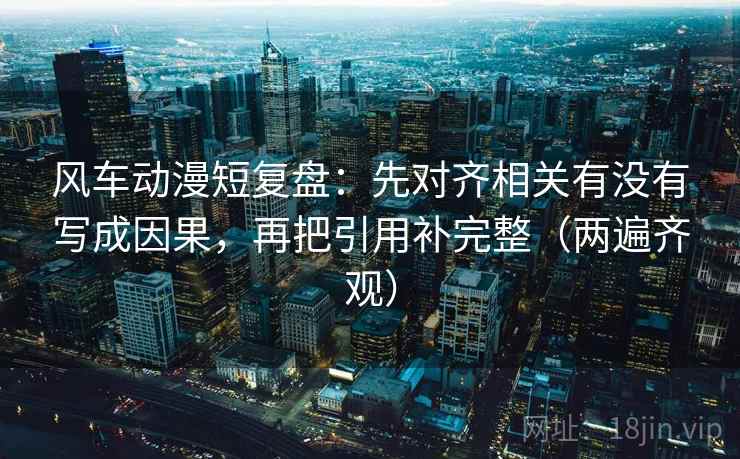 风车动漫短复盘：先对齐相关有没有写成因果，再把引用补完整（两遍齐观）