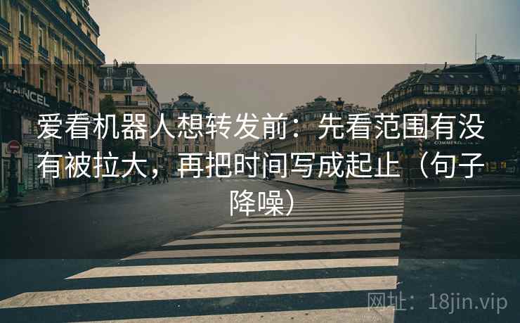 爱看机器人想转发前：先看范围有没有被拉大，再把时间写成起止（句子降噪）