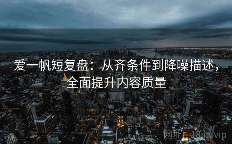 爱一帆短复盘：从齐条件到降噪描述，全面提升内容质量