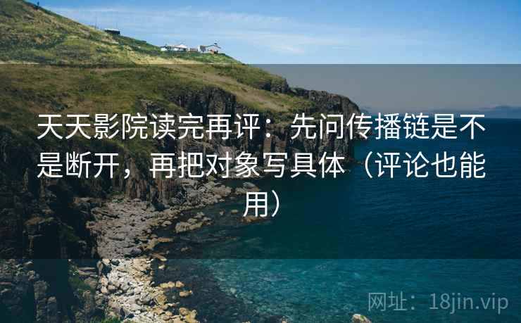 天天影院读完再评：先问传播链是不是断开，再把对象写具体（评论也能用）