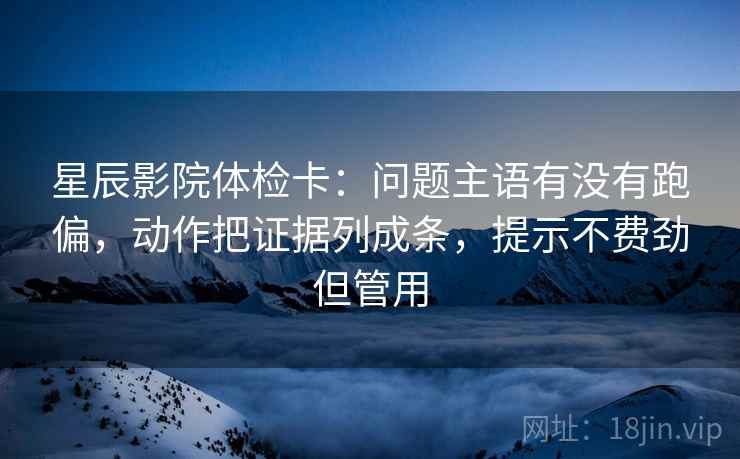 星辰影院体检卡：问题主语有没有跑偏，动作把证据列成条，提示不费劲但管用