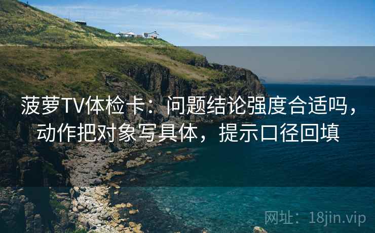 菠萝TV体检卡:问题结论强度合适吗,动作把对象写具体,提示口径回填 菠萝TV体检卡:问题结论强度合适吗,动作把对象写具体,提示口径回填