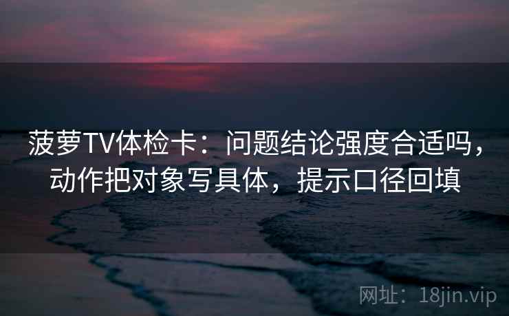 菠萝TV体检卡:问题结论强度合适吗,动作把对象写具体,提示口径回填 菠萝TV体检卡:问题结论强度合适吗,动作把对象写具体,提示口径回填