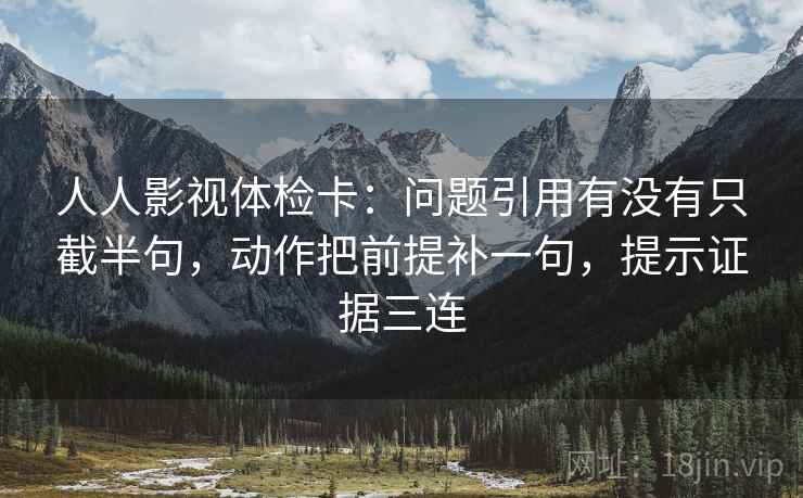 人人影视体检卡：问题引用有没有只截半句，动作把前提补一句，提示证据三连